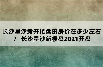 长沙星沙新开楼盘的房价在多少左右？ 长沙星沙新楼盘2021开盘